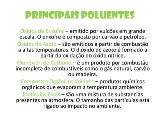 Principais PoluentesÓxidos de Enxofre – emitido por vulcões em grande escala. O enxofre é composto por carvão e petróleo.Óxidos de Azoto – são emitidos a partir de combustão a altas temperaturas. O dióxido de azoto é formado a partir da oxidação do óxido nítrico.  Monóxido de Carbono – é um produto por combustão incompleta de combustíveis como o gás natural, carvão ou madeira.Compostos Orgânicos Voláteis – produtos químicos orgânicos que evaporam à temperatura ambiente.Partículas Finas – são uma mistura de substancias presentes na atmosfera. O tamanho das partículas está ligado ao impacto no ambiente.    