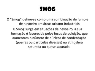SmogO “Smog” define-se como uma combinação de fumo e de nevoeiro em áreas urbano-industriaisO Smog surge em situações de nevoeiro, a sua formação é favorecida pelos focos de poluição, que aumentam o número de núcleos de condensação (poeiras ou partículas diversas) na atmosfera saturada ou quase saturada.