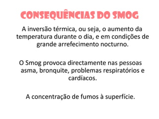 Consequências do smog   A inversão térmica, ou seja, o aumento da temperatura durante o dia, e em condições de grande arrefecimento nocturno.    O Smog provoca directamente nas pessoas asma, bronquite, problemas respiratórios e cardíacos.    A concentração de fumos à superfície.