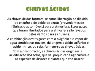 Chuvas ÁcidasAs chuvas ácidas formam-se coma libertação de dióxido de enxofre e de óxido de azoto (provenientes de fábricas e automóveis) para a atmosfera. Esses gases que foram libertados para a atmosfera são levados pelos ventos para as nuvens.A combinação destes gases com o oxigénio e o vapor de água contido nas nuvens, dá origem a ácido sulfúrico e ácido nítrico, ou seja, formam-se as chuvas ácidas.Com a precipitação, as chuvas ácidas originam  a acidificação dos solos, que vai prejudicar a agricultura e as espécies de árvores e plantas que vão nascer