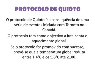 Protocolo de QuiotoO protocolo de Quioto é a consequência de uma série de eventos iniciada com Toronto no Canadá.O protocolo tem como objectivo a luta conta o aquecimento global.Se o protocolo for promovido com sucesso, prevê-se que a temperatura global reduza entre 1,4°C e os 5,8°C até 2100. 