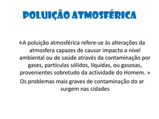 Poluição Atmosférica«A poluição atmosférica refere-se às alterações da atmosfera capazes de causar impacto a nível ambiental ou de saúde através da contaminação por gases, partículas sólidos, líquidas, ou gasosas, provenientes sobretudo da actividade do Homem. »Os problemas mais graves de contaminação do ar surgem nas cidades 