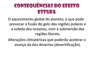 Consequências do efeito estufaO aquecimento global do planeta, o que pode provocar a fusão do gelo das regiões polares e a subida dos oceanos, com a submersão das regiões litorais.  Alterações climatéricas que poderão acelerar o avanço da dos desertos (desertificação). 