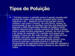 Tipos de Poluição *  Poluição sonora : a poluição sonora é aquela causada pelo excesso de ruídos como aqueles causados pelos carros, máquinas e etc. , bastante comuns nos grandes centros urbanos e aos quais o homem, de certa forma, acabou se acostumando (o que na signifique que não seja prejudicial). Segundo a OMS (Organização Mundial de Saúde) o limite máximo tolerável para a saúde humana é de 65dB. O efeito sobre a saúde humana dependerá, contudo, do nível de ruído e do tempo de exposição. Por exemplo uma pessoa que trabalhe 8 horas por dia, todos os dias, com ruídos do nível de 85dB, após dois anos, apresentará, com certeza, problemas auditivos causados pela poluição sonora. Uma forma de amenizar a poluição sonora é a utilização de equipamentos de segurança (fones de ouvido por exemplo) e a aplicação de tecnologias menos ruidosas ou que abafem os ruídos.  