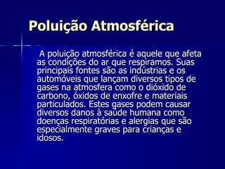 Poluição Atmosférica A poluição atmosférica é aquele que afeta as condições do ar que respiramos. Suas principais fontes são as indústrias e os automóveis que lançam diversos tipos de  gases  na atmosfera como o dióxido de carbono, óxidos de enxofre e materiais particulados. Estes gases podem causar diversos danos à saúde humana como doenças respiratórias e alergias que são especialmente graves para crianças e idosos.  