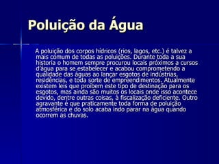 Poluição da Água A poluição dos corpos hídricos (rios, lagos, etc.) é talvez a mais comum de todas as poluições. Durante toda a sua historia o homem sempre procurou locais próximos a cursos d’água para se estabelecer e acabou comprometendo a qualidade das águas ao lançar esgotos de indústrias, residências, e toda sorte de empreendimentos. Atualmente existem leis que proíbem este tipo de destinação para os esgotos, mas ainda são muitos os locais onde isso acontece devido, dentre outras coisas, à fiscalização deficiente. Outro agravante é que praticamente toda forma de poluição atmosférica e do solo acaba indo parar na água quando ocorrem as chuvas.  