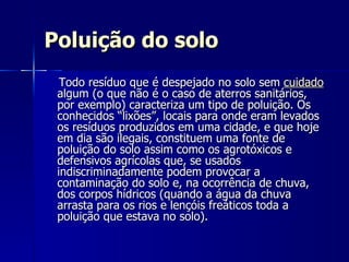 Poluição do solo Todo resíduo que é despejado no solo sem  cuidado  algum (o que não é o caso de aterros sanitários, por exemplo) caracteriza um tipo de poluição. Os conhecidos “lixões”, locais para onde eram levados os resíduos produzidos em uma cidade, e que hoje em dia são ilegais, constituem uma fonte de poluição do solo assim como os agrotóxicos e defensivos agrícolas que, se usados indiscriminadamente podem provocar a contaminação do solo e, na ocorrência de chuva, dos corpos hídricos (quando a água da chuva arrasta para os rios e lençóis freáticos toda a poluição que estava no solo).  