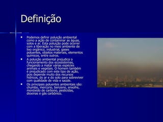 Definição Podemos definir poluição ambiental como a ação de contaminar as águas, solos e ar. Esta poluição pode ocorrer com a liberação no meio ambiente de lixo orgânico, industrial, gases poluentes, objetos materiais, elementos químicos, entre outros.   A poluição ambiental prejudica o funcionamento dos ecossistemas, chegando a matar várias espécies animais e vegetais. O homem também é prejudicado com este tipo de ação, pois depende muito dos recursos hídricos, do ar e do solo para sobreviver com qualidade de vida e saúde.  Os principais poluentes ambientais são: chumbo, mercúrio, benzeno, enxofre, monóxido de carbono, pesticidas, dioxinas e gás carbônico.  