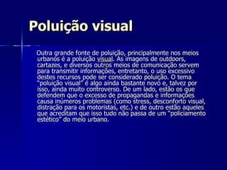 Poluição visual Outra grande fonte de poluição, principalmente nos meios urbanos é a poluição  visual . As imagens de outdoors, cartazes, e diversos outros meios de comunicação servem para transmitir informações, entretanto, o uso excessivo destes recursos pode ser considerado poluição. O tema “poluição visual” é algo ainda bastante novo e, talvez por isso, ainda muito controverso. De um lado, estão os que defendem que o excesso de propagandas e informações causa inúmeros problemas (como stress, desconforto visual, distração para os motoristas, etc.) e de outro estão aqueles que acreditam que isso tudo não passa de um “policiamento estético” do meio urbano.  