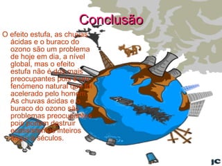 Conclusão O efeito estufa, as chuvas ácidas e o buraco do ozono são um problema de hoje em dia, a nível global, mas o efeito estufa não é dos mais preocupantes pois é um fenómeno natural que foi acelerado pelo homem.  As chuvas ácidas e o buraco do ozono são problemas preocupantes pois podem destruir ecossistemas inteiros daqui a séculos.  