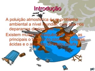 Introdução A poluição atmosférica é um problema ambiental a nível mundial, com que nos deparamos diariamente. Existem muitas consequências sendo as principais o buraco do ozono, as chuvas ácidas e o aumento do efeito estufa. 