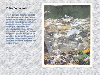 Poluição do solo            A poluição do solo é causada pelos lixos que as pessoas deixam no chão da sua casa, da sua rua, do jardim da sua cidade, do pinhal ou das matas quando fazem um piquenique… da berma das estradas quando vão de carro e atiram lixo pela janela… e também nas praias, quando, no final de um agradável dia de Verão passado à beira-mar, regressam às suas casas mas deixaram os restos e os lixos na areia.  