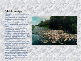Poluição da água A água pode ser contaminada de muitas maneiras - pela acumulação de lixos e detritos junto de fontes, poços e cursos de água;                                                     - pelos esgotos domésticos que aldeias, vilas e cidades lançam nos rios ou nos mares;  - pelos resíduos tóxicos que algumas fábricas lançam nos rios;  - pelos produtos químicos que os agricultores utilizam para combater as doenças das suas plantas, e que as águas das chuvas arrastam para os rios e para os lençóis de água existentes no subsolo;    - pela lavagem clandestina, ou seja, não autorizada, de barcos no alto mar, que largam combustível;   - pelos resíduos nucleares radioactivos, depositados no fundo do mar;   - pelos naufrágios dos petroleiros, ou seja, acidentes que causam o derrame de milhares de toneladas de petróleo, sujando as águas e a costa e matam toda a vida marinha – as chamadas marés negras 