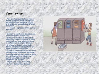 Como  evitar         Para que haja qualidade de vida e não se coloque a saúde em risco, é necessário que o ambiente esteja protegido das agressões constantes do homem.          Assim , é preciso, entre outras medidas:                 - diminuir a quantidade de gases que se enviam para a atmosfera; - diminuir a quantidade de adubos, pesticidas e herbicidas que se usam na agricultura, que poluem os solos e contaminam os lençóis de água; - proteger as águas, procurando tratar e despoluir os esgotos e as águas que vêm das fábricas; - cuidar os lixos domésticos e outros que degradam e poluem o ambiente; - reciclar e reutilizar o papel, o vidro, etc., utilizando-o no fabrico de outros objectos em vez de o abandonar em lixeiras; - limpar rios, poços, florestas...; - evitar o desperdício de água. 