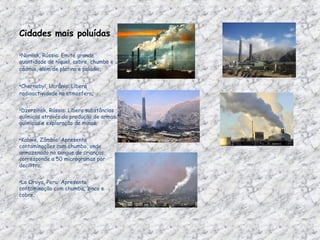 Cidades mais poluídas   Norilsk, Rússia: Emite grande quantidade de níquel, cobre, chumbo e cádmio, além de platina e paládio ;  Chernobyl, Ucrânia: Libera radioactividade na atmosfera ; Dzerzinsk, Rússia: Libera substâncias químicas através da produção de armas químicas e exploração de minas; Kabwe, Zâmbia: Apresenta contaminações com chumbo, onde armazenado no sangue de crianças corresponde a 50 microgramas por decilitro; La Oroya, Peru: Apresenta contaminação com chumbo, zinco e cobre;  