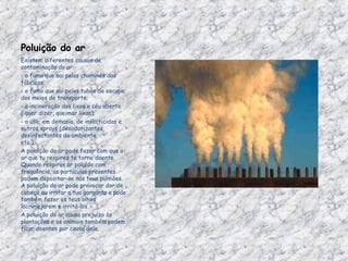 Poluição do ar Existem diferentes causas de contaminação do ar: - o fumo que sai pelas chaminés das fábricas;                                            - o fumo que sai pelos tubos de escape dos meios de transporte; - a incineração dos lixos a céu aberto ( quer dizer, queimar lixos);  - o uso, em demasia, de insecticidas e outros sprays (desodorizantes, desinfectantes do ambiente, etc.);                                              A poluição do ar pode fazer com que o ar que tu respires te torne doente. Quando respiras ar poluído com frequência, as partículas presentes podem depositar-se nos teus pulmões. A poluição do ar pode provocar dor de cabeça ou irritar a tua garganta e pode também fazer os teus olhos lacrimejarem e irritá-los. A poluição do ar causa prejuízo às plantações e os animais também podem ficar doentes por causa dela. 