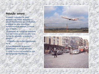 Poluição  sonora Vivemos rodeados de sons: pessoas que falam, máquinas e electrodomésticos que trabalham, a música de uma discoteca, automóveis que passam, crianças que brincam…   O aumento de ruídos no ambiente que nos rodeia provocou uma nova forma de poluição – a poluição sonora.    O barulho dos aviões que passam no ar. O funcionamento de motos, automóveis, e outros veículos. O ruído forte e incomodativo das perfuradoras mecânicas. 