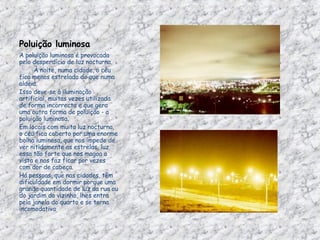 Poluição luminosa A poluição luminosa é provocada pelo desperdício de luz nocturna.          À noite, numa cidade, o céu fica menos estrelado do que numa aldeia.  Isso deve-se à iluminação artificial, muitas vezes utilizada de forma incorrecta e que gera uma outra forma de poluição - a poluição luminosa. Em locais com muita luz nocturna, o céu fica coberto por uma enorme bolha luminosa, que nos impede de ver nitidamente as estrelas, luz essa tão forte que nos magoa a vista e nos faz ficar por vezes com dor de cabeça. Há pessoas, que nas cidades, têm dificuldade em dormir porque uma grande quantidade de luz da rua ou do jardim do vizinho, lhes entra pela janela do quarto e se torna incomodativa 
