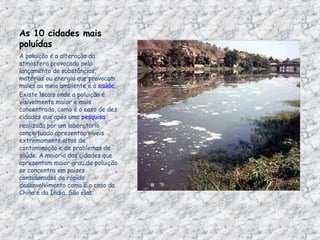 As 10 cidades mais poluídas  A poluição é a alteração da atmosfera provocada pelo lançamento de substâncias, matérias ou energia que provocam males ao meio ambiente e à  saúde . Existe locais onde a poluição é visivelmente maior e mais concentrada, como é o caso de dez cidades que após uma  pesquisa  realizada por um laboratório conceituado apresentou níveis extremamente altos de contaminação e de problemas de saúde. A maioria das cidades que apresentam maior grau de poluição se concentra em países considerados de rápido desenvolvimento como é o caso da China e da Índia. São elas:  