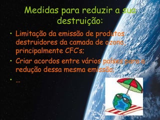 Medidas para reduzir a sua destruição: Limitação da emissão de produtos destruidores da camada de ozono, principalmente CFC’s; Criar acordos entre vários países para a redução dessa mesma emissão; … 