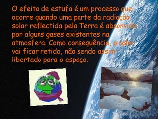 O efeito de estufa é um processo que ocorre quando uma parte da radiação solar reflectida pela Terra é absorvida por alguns gases existentes na atmosfera. Como consequência, o calor vai ficar retido, não sendo assim libertado para o espaço. 