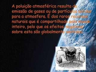 A poluição atmosférica resulta da emissão de gases ou de partículas sólidas para a atmosfera. É dos raros recursos naturais que é compartilhado pelo mundo inteiro, pelo que os efeitos negativos sobre esta são globalmente sentidos.  