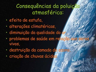 Consequências da poluição atmosférica: efeito de estufa,  alterações climatéricas,  diminuição da qualidade do ar,  problemas de saúde em relação aos seres vivos,  destruição da camada de ozono,  criação de chuvas ácidas. 