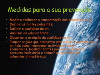 Medidas para a sua prevenção: Medir e conhecer a concentração dos poluentes no ar;  Definir as fontes poluentes;  Definir a qualidade do ar;  Analisar os valores limite;  Observar a evolução da qualidade do ar;  Planear acções que promovam uma melhor qualidade do ar, tais como: reordenar actividades socio-económicas, localizar fontes poluentes, alterar o percurso rodoviário e reduzir as emissões de poluentes atmosféricos .  