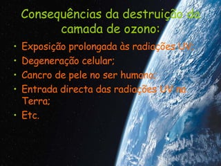 Consequências da destruição da camada de ozono: Exposição prolongada às radiações UV; Degeneração celular; Cancro de pele no ser humano; Entrada directa das radiações UV na Terra; Etc. 