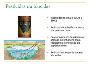 Pesticidas ou biocidas Inseticidas residuais (DDT e BHC) Acúmulo de substância tóxica por peso corporal. Envenenamento de alimentos; seleção de linhagens mais resistentes; eliminação de espécies úteis; Acúmulo ao longo da cadeia alimentar. 