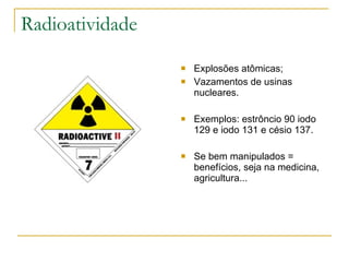 Radioatividade Explosões atômicas; Vazamentos de usinas nucleares. Exemplos: estrôncio 90 iodo 129 e iodo 131 e césio 137. Se bem manipulados = benefícios, seja na medicina, agricultura... 