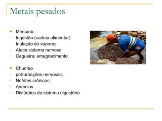 Metais pesados Mercúrio: Ingestão (cadeia alimentar) Inalação de vapores Ataca sistema nervoso Cegueira; emagrecimento Chumbo perturbações nervosas; Nefrites crônicas; Anemias Distúrbios do sistema digestório 