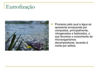 Eutrofização Processo pelo qual a água se apresenta enriquecida por compostos, principalmente, nitrogenados e fosforados, o que favorece o crescimento de microorganismos decompositores, levando à morte por asfixia. 