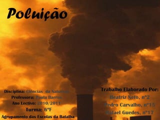 Poluição



 Disciplina: Ciências da Natureza    Trabalho Elaborado Por:
    Professora: Paula Barros            Beatriz Neto, nº2
     Ano Lectivo: 2010/2011           Pedro Carvalho, nº15
           Turma: 6ºF
                                       Rafael Guedes, nº17
Agrupamento das Escolas da Batalha
 