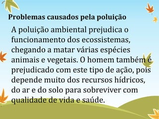 Problemas causados pela poluição
A poluição ambiental prejudica o
funcionamento dos ecossistemas,
chegando a matar várias espécies
animais e vegetais. O homem também é
prejudicado com este tipo de ação, pois
depende muito dos recursos hídricos,
do ar e do solo para sobreviver com
qualidade de vida e saúde.
 