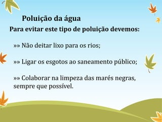 Poluição da água
Para evitar este tipo de poluição devemos:
»» Não deitar lixo para os rios;
»» Ligar os esgotos ao saneamento público;
»» Colaborar na limpeza das marés negras,
sempre que possível.
 