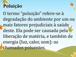 Poluição
O termo “poluição” refere-se à
degradação do ambiente por um ou
mais fatores prejudiciais à saúde
deste. Ela pode ser causada pela
liberação de matéria, e também de
energia (luz, calor, som): os
chamados poluentes.
 
