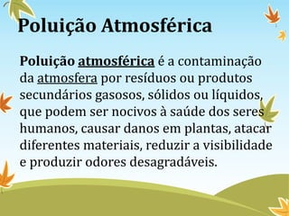 Poluição Atmosférica
Poluição atmosférica é a contaminação
da atmosfera por resíduos ou produtos
secundários gasosos, sólidos ou líquidos,
que podem ser nocivos à saúde dos seres
humanos, causar danos em plantas, atacar
diferentes materiais, reduzir a visibilidade
e produzir odores desagradáveis.
 