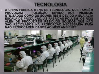 

A CHINA FABRICA ITENS DE TECNOLOGIA, QUE TAMBÉM
PROVOCAM
POLUÍÇÃO DEVIDO AOS INSUMOS
UTILIZADOS COMO OS SOLVENTES E DEVIDO A SUA ALTA
ESCALA DE PRODUÇÃO, AS FABRICAS POLUEM OS RIOS
ALÉM DE PRODUZIREM RESIDUOS SÓLIDOS QUE NÃO
SÃO RECICLADOS NA PROPORÇÃO NECESSÁRIA PARA
NÃO PROVOCAREM DANOS AO MEIO AMBIENTE.

 