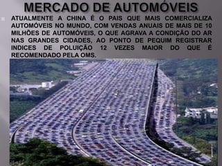 

ATUALMENTE A CHINA É O PAIS QUE MAIS COMERCIALIZA
AUTOMÓVEIS NO MUNDO, COM VENDAS ANUAIS DE MAIS DE 10
MILHÕES DE AUTOMÓVEIS, O QUE AGRAVA A CONDIÇÃO DO AR
NAS GRANDES CIDADES, AO PONTO DE PEQUIM REGISTRAR
INDICES DE POLUIÇÃO 12 VEZES MAIOR DO QUE É
RECOMENDADO PELA OMS.

 