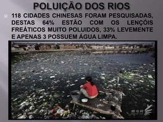 

118 CIDADES CHINESAS FORAM PESQUISADAS,
DESTAS 64% ESTÃO COM OS LENÇÓIS
FREÁTICOS MUITO POLUIDOS, 33% LEVEMENTE
E APENAS 3 POSSUEM ÁGUA LIMPA.

 
