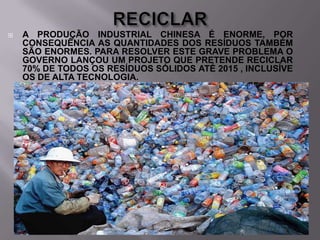 

A PRODUÇÃO INDUSTRIAL CHINESA É ENORME, POR
CONSEQUÊNCIA AS QUANTIDADES DOS RESÍDUOS TAMBÉM
SÃO ENORMES. PARA RESOLVER ESTE GRAVE PROBLEMA O
GOVERNO LANÇOU UM PROJETO QUE PRETENDE RECICLAR
70% DE TODOS OS RESÍDUOS SÓLIDOS ATÉ 2015 , INCLUSÍVE
OS DE ALTA TECNOLOGIA.

 