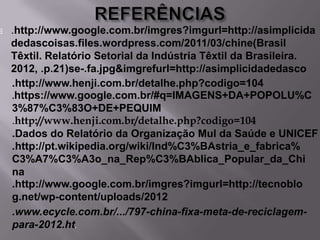 

.http://www.google.com.br/imgres?imgurl=http://asimplicida
dedascoisas.files.wordpress.com/2011/03/chine(Brasil
Têxtil. Relatório Setorial da Indústria Têxtil da Brasileira.
2012, .p.21)se-.fa.jpg&imgrefurl=http://asimplicidadedasco
.http://www.henji.com.br/detalhe.php?codigo=104
.https://www.google.com.br/#q=IMAGENS+DA+POPOLU%C
3%87%C3%83O+DE+PEQUIM
.http://www.henji.com.br/detalhe.php?codigo=104
.Dados do Relatório da Organização Mul da Saúde e UNICEF
.http://pt.wikipedia.org/wiki/Ind%C3%BAstria_e_fabrica%
C3%A7%C3%A3o_na_Rep%C3%BAblica_Popular_da_Chi
na
.http://www.google.com.br/imgres?imgurl=http://tecnoblo
g.net/wp-content/uploads/2012
.www.ecycle.com.br/.../797-china-fixa-meta-de-reciclagempara-2012.ht.

 