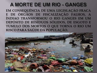 EM CONSEQUÊNCIA DE UMA LEGISLAÇÃO FRACA
E DE ÓRGÃOS DE FISCALIZAÇÃO FALHOS, A
ÍNDIAO TRANSFORMOU O RIO GANGES EM UM
DEPÓSITO DE RESÍDUOS SÓLIDOS, DE ESGOTO E
TUMULO DOS MORTOS O QUE TORNA O RIO UM
RISCO PARA SAÚDE DA POPULAÇÃO.

 