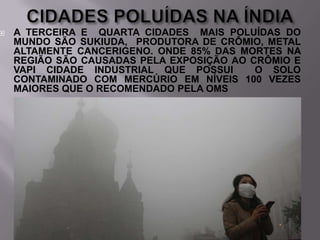 

A TERCEIRA E QUARTA CIDADES MAIS POLUÍDAS DO
MUNDO SÃO SUKIUDA, PRODUTORA DE CRÔMIO, METAL
ALTAMENTE CANCERIGENO. ONDE 85% DAS MORTES NA
REGIÃO SÃO CAUSADAS PELA EXPOSIÇÃO AO CRÔMIO E
VAPI CIDADE INDUSTRIAL QUE POSSUI
O SOLO
CONTAMINADO COM MERCÚRIO EM NÍVEIS 100 VEZES
MAIORES QUE O RECOMENDADO PELA OMS

 