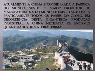 ATUALMENTE A CHINA É CONSIDERADA A FÁBRICA
DO MUNDO, SENDO O MAIOR PRODUTOR DE
MANUFATURADOS DO MUNDO E EXPORTANTO PARA
PRÁTICAMENTE TODOS OS PAÍSES DO GLOBO. EM
DECORRÊNCIA DESTA GIGANTESCA PRODUÇÃO
INDUSTRIAL A CHINA NECESSITA DE ENORMES
QUANTIDADES DE MATÉRIAS PRIMAS

 