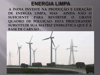 A ÍNDIA INVESTE NA PRODUÇÃO E GERAÇÃO
DE ENERGIA LIMPA, MAS
AINDA NÃO O
SUFICIENTE PARA REVERTER O GRAVE
QUADRO DE POLUIÇAO. ESTA PROCURANDO
SUBSTITUIR SUA MATRIZ ENERGÉTICA QUE É À
BASE DE CARVÃO .

 