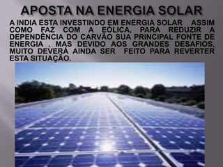 A INDIA ESTA INVESTINDO EM ENERGIA SOLAR ASSIM
COMO FAZ COM A EÓLICA, PARA REDUZIR A
DEPENDÊNCIA DO CARVÃO SUA PRINCIPAL FONTE DE
ENERGIA . MAS DEVIDO AOS GRANDES DESAFIOS,
MUITO DEVERÁ AINDA SER FEITO PARA REVERTER
ESTA SITUAÇÃO.

 