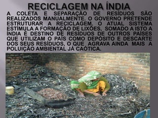 A COLETA E SEPARAÇÃO DE RESÍDUOS SÃO
REALIZADOS MANUALMENTE. O GOVERNO PRETENDE
ESTRUTURAR A RECICLAGEM. O ATUAL SISTEMA
ESTÍMULA A FORMAÇÃO DE LIXÕES, SOMADO A ISTO A
ÍNDIA É DESTINO DE RESÍDUOS DE OUTROS PAÍSES
QUE UTILIZAM O PAÍS COMO DEPÓSITO E DESCARTE
DOS SEUS RESÍDUOS, O QUE AGRAVA AINDA MAIS A
POLUIÇÃO AMBIENTAL JÁ CAÓTICA.

 