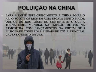 

PARA MANTER ESTE CRESCIMENTO A CHINA POLUI O
AR, O SOLO E OS RIOS EM UMA ESCALA MUITO MAIOR
QUE OS OUTROS PAÍSES DO CONTINENTE. O QUE A
TORNA LIDER MUNDIAL NA EMISSÃO DE CO2 NA
ATMOSFERA, COM LANÇAMENTOS NA ORDEM DE 5
BILHÕES DE TONELADAS ANUAIS DE CO2 A PRINCIPAL
CAUSA DO EFEITO ESTUFA.

 